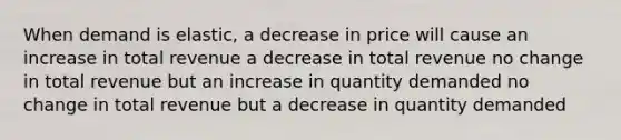 When demand is elastic, a decrease in price will cause an increase in total revenue a decrease in total revenue no change in total revenue but an increase in quantity demanded no change in total revenue but a decrease in quantity demanded