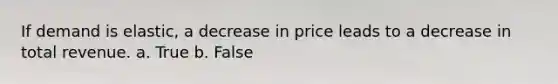 If demand is elastic, a decrease in price leads to a decrease in total revenue. a. True b. False