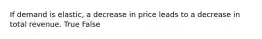 If demand is elastic, a decrease in price leads to a decrease in total revenue. True False