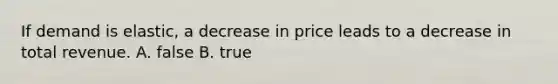 If demand is elastic, a decrease in price leads to a decrease in total revenue. A. false B. true