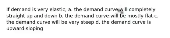 If demand is very elastic, a. the demand curve will completely straight up and down b. the demand curve will be mostly flat c. the demand curve will be very steep d. the demand curve is upward-sloping