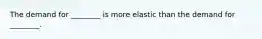 The demand for ________ is more elastic than the demand for ________.