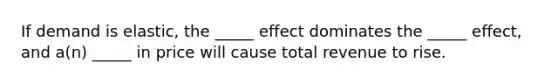 If demand is elastic, the _____ effect dominates the _____ effect, and a(n) _____ in price will cause total revenue to rise.