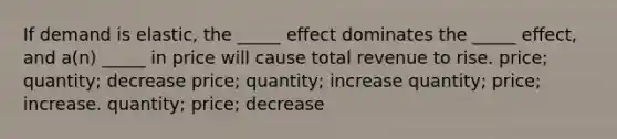 If demand is elastic, the _____ effect dominates the _____ effect, and a(n) _____ in price will cause total revenue to rise. price; quantity; decrease price; quantity; increase quantity; price; increase. quantity; price; decrease