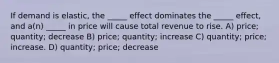 If demand is elastic, the _____ effect dominates the _____ effect, and a(n) _____ in price will cause total revenue to rise. A) price; quantity; decrease B) price; quantity; increase C) quantity; price; increase. D) quantity; price; decrease