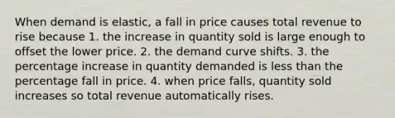 When demand is elastic, a fall in price causes total revenue to rise because 1. the increase in quantity sold is large enough to offset the lower price. 2. the demand curve shifts. 3. the percentage increase in quantity demanded is less than the percentage fall in price. 4. when price falls, quantity sold increases so total revenue automatically rises.