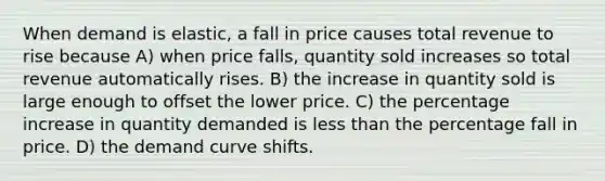 When demand is elastic, a fall in price causes total revenue to rise because A) when price falls, quantity sold increases so total revenue automatically rises. B) the increase in quantity sold is large enough to offset the lower price. C) the <a href='https://www.questionai.com/knowledge/kGhkVyPhRK-percentage-increase' class='anchor-knowledge'>percentage increase</a> in quantity demanded is <a href='https://www.questionai.com/knowledge/k7BtlYpAMX-less-than' class='anchor-knowledge'>less than</a> the percentage fall in price. D) the demand curve shifts.