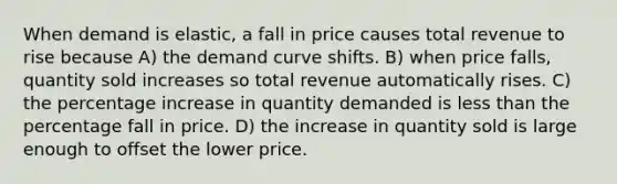 When demand is elastic, a fall in price causes total revenue to rise because A) the demand curve shifts. B) when price falls, quantity sold increases so total revenue automatically rises. C) the percentage increase in quantity demanded is less than the percentage fall in price. D) the increase in quantity sold is large enough to offset the lower price.