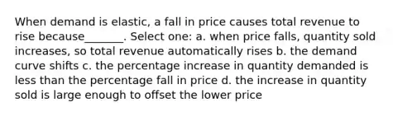 When demand is elastic, a fall in price causes total revenue to rise because_______. Select one: a. when price falls, quantity sold increases, so total revenue automatically rises b. the demand curve shifts c. the percentage increase in quantity demanded is less than the percentage fall in price d. the increase in quantity sold is large enough to offset the lower price