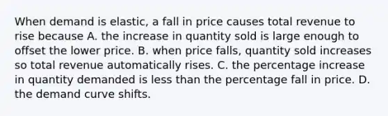 When demand is elastic, a fall in price causes total revenue to rise because A. the increase in quantity sold is large enough to offset the lower price. B. when price falls, quantity sold increases so total revenue automatically rises. C. the <a href='https://www.questionai.com/knowledge/kGhkVyPhRK-percentage-increase' class='anchor-knowledge'>percentage increase</a> in quantity demanded is <a href='https://www.questionai.com/knowledge/k7BtlYpAMX-less-than' class='anchor-knowledge'>less than</a> the percentage fall in price. D. the demand curve shifts.