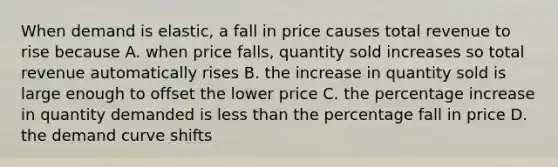 When demand is elastic, a fall in price causes total revenue to rise because A. when price falls, quantity sold increases so total revenue automatically rises B. the increase in quantity sold is large enough to offset the lower price C. the percentage increase in quantity demanded is less than the percentage fall in price D. the demand curve shifts