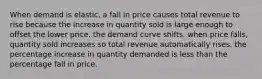 When demand is elastic, a fall in price causes total revenue to rise because the increase in quantity sold is large enough to offset the lower price. the demand curve shifts. when price falls, quantity sold increases so total revenue automatically rises. the percentage increase in quantity demanded is less than the percentage fall in price.