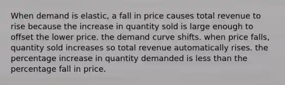 When demand is elastic, a fall in price causes total revenue to rise because the increase in quantity sold is large enough to offset the lower price. the demand curve shifts. when price falls, quantity sold increases so total revenue automatically rises. the <a href='https://www.questionai.com/knowledge/kGhkVyPhRK-percentage-increase' class='anchor-knowledge'>percentage increase</a> in quantity demanded is <a href='https://www.questionai.com/knowledge/k7BtlYpAMX-less-than' class='anchor-knowledge'>less than</a> the percentage fall in price.