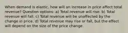 When demand is elastic, how will an increase in price affect total revenue? Question options: a) Total revenue will rise. b) Total revenue will fall. c) Total revenue will be unaffected by the change in price. d) Total revenue may rise or fall, but the effect will depend on the size of the price change.