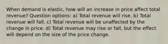 When demand is elastic, how will an increase in price affect total revenue? Question options: a) Total revenue will rise. b) Total revenue will fall. c) Total revenue will be unaffected by the change in price. d) Total revenue may rise or fall, but the effect will depend on the size of the price change.