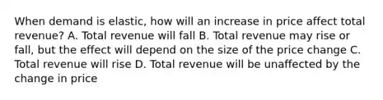 When demand is elastic, how will an increase in price affect total revenue? A. Total revenue will fall B. Total revenue may rise or fall, but the effect will depend on the size of the price change C. Total revenue will rise D. Total revenue will be unaffected by the change in price