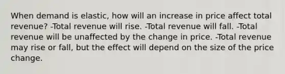 When demand is elastic, how will an increase in price affect total revenue? -Total revenue will rise. -Total revenue will fall. -Total revenue will be unaffected by the change in price. -Total revenue may rise or fall, but the effect will depend on the size of the price change.