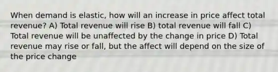 When demand is elastic, how will an increase in price affect total revenue? A) Total revenue will rise B) total revenue will fall C) Total revenue will be unaffected by the change in price D) Total revenue may rise or fall, but the affect will depend on the size of the price change