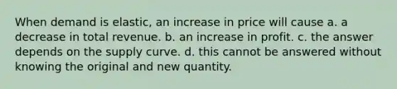 When demand is elastic, an increase in price will cause a. a decrease in total revenue. b. an increase in profit. c. the answer depends on the supply curve. d. this cannot be answered without knowing the original and new quantity.