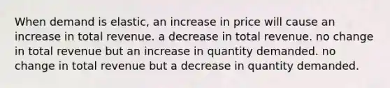 When demand is elastic, an increase in price will cause an increase in total revenue. a decrease in total revenue. no change in total revenue but an increase in quantity demanded. no change in total revenue but a decrease in quantity demanded.