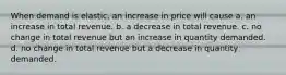 When demand is elastic, an increase in price will cause a. an increase in total revenue. b. a decrease in total revenue. c. no change in total revenue but an increase in quantity demanded. d. no change in total revenue but a decrease in quantity demanded.