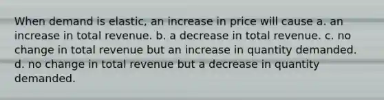 When demand is elastic, an increase in price will cause a. an increase in total revenue. b. a decrease in total revenue. c. no change in total revenue but an increase in quantity demanded. d. no change in total revenue but a decrease in quantity demanded.