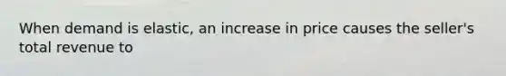 When demand is​ elastic, an increase in price causes the​ seller's total revenue to