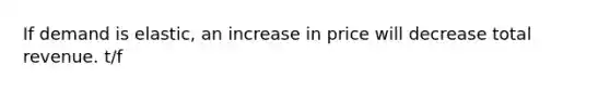 If demand is elastic, an increase in price will decrease total revenue. t/f