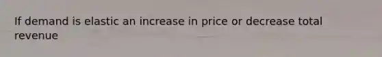 If demand is elastic an increase in price or decrease total revenue