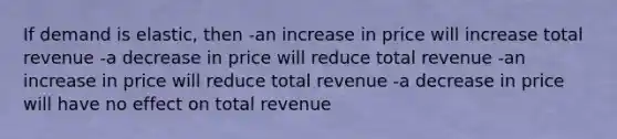 If demand is elastic, then -an increase in price will increase total revenue -a decrease in price will reduce total revenue -an increase in price will reduce total revenue -a decrease in price will have no effect on total revenue