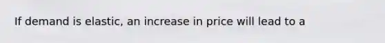 If demand is elastic, an increase in price will lead to a