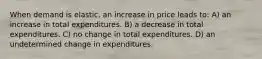 When demand is elastic, an increase in price leads to: A) an increase in total expenditures. B) a decrease in total expenditures. C) no change in total expenditures. D) an undetermined change in expenditures.