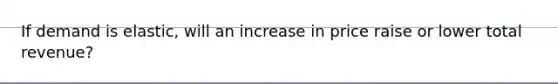 If demand is elastic, will an increase in price raise or lower total revenue?