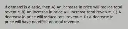 If demand is elastic, then A) An increase in price will reduce total revenue. B) An increase in price will increase total revenue. C) A decrease in price will reduce total revenue. D) A decrease in price will have no effect on total revenue.