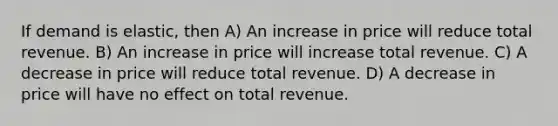 If demand is elastic, then A) An increase in price will reduce total revenue. B) An increase in price will increase total revenue. C) A decrease in price will reduce total revenue. D) A decrease in price will have no effect on total revenue.