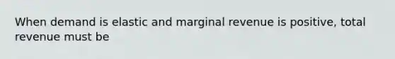 When demand is elastic and marginal revenue is positive, total revenue must be