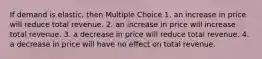 If demand is elastic, then Multiple Choice 1. an increase in price will reduce total revenue. 2. an increase in price will increase total revenue. 3. a decrease in price will reduce total revenue. 4. a decrease in price will have no effect on total revenue.