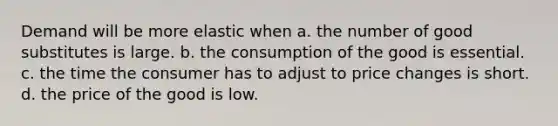 Demand will be more elastic when a. the number of good substitutes is large. b. the consumption of the good is essential. c. the time the consumer has to adjust to price changes is short. d. the price of the good is low.