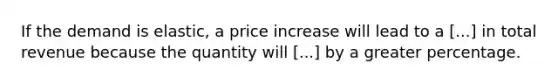 If the demand is elastic, a price increase will lead to a [...] in total revenue because the quantity will [...] by a greater percentage.