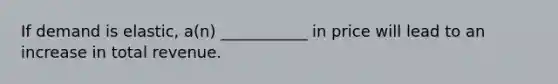 If demand is elastic, a(n) ___________ in price will lead to an increase in total revenue.