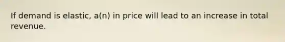 If demand is elastic, a(n) in price will lead to an increase in total revenue.