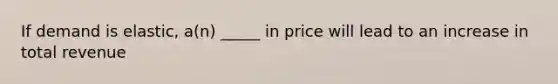 If demand is elastic, a(n) _____ in price will lead to an increase in total revenue