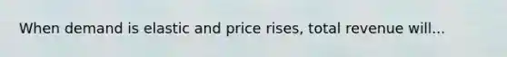 When demand is elastic and price rises, total revenue will...