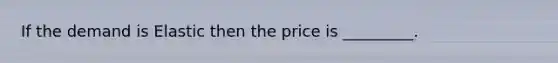 If the demand is Elastic then the price is _________.