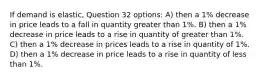 If demand is elastic, Question 32 options: A) then a 1% decrease in price leads to a fall in quantity greater than 1%. B) then a 1% decrease in price leads to a rise in quantity of greater than 1%. C) then a 1% decrease in prices leads to a rise in quantity of 1%. D) then a 1% decrease in price leads to a rise in quantity of less than 1%.