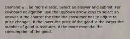 Demand will be more elastic, Select an answer and submit. For keyboard navigation, use the up/down arrow keys to select an answer. a the shorter the time the consumer has to adjust to price changes. b the lower the price of the good. c the larger the number of good substitutes. d the more essential the consumption of the good.