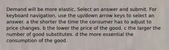 Demand will be more elastic, Select an answer and submit. For keyboard navigation, use the up/down arrow keys to select an answer. a the shorter the time the consumer has to adjust to price changes. b the lower the price of the good. c the larger the number of good substitutes. d the more essential the consumption of the good.