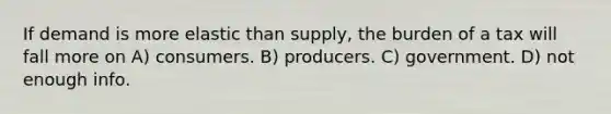 If demand is more elastic than supply, the burden of a tax will fall more on A) consumers. B) producers. C) government. D) not enough info.