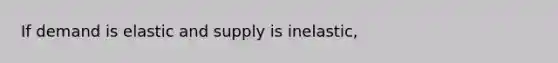 If demand is elastic and supply is inelastic,