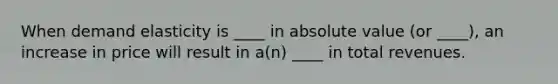 When demand elasticity is ____ in absolute value (or ____), an increase in price will result in a(n) ____ in total revenues.